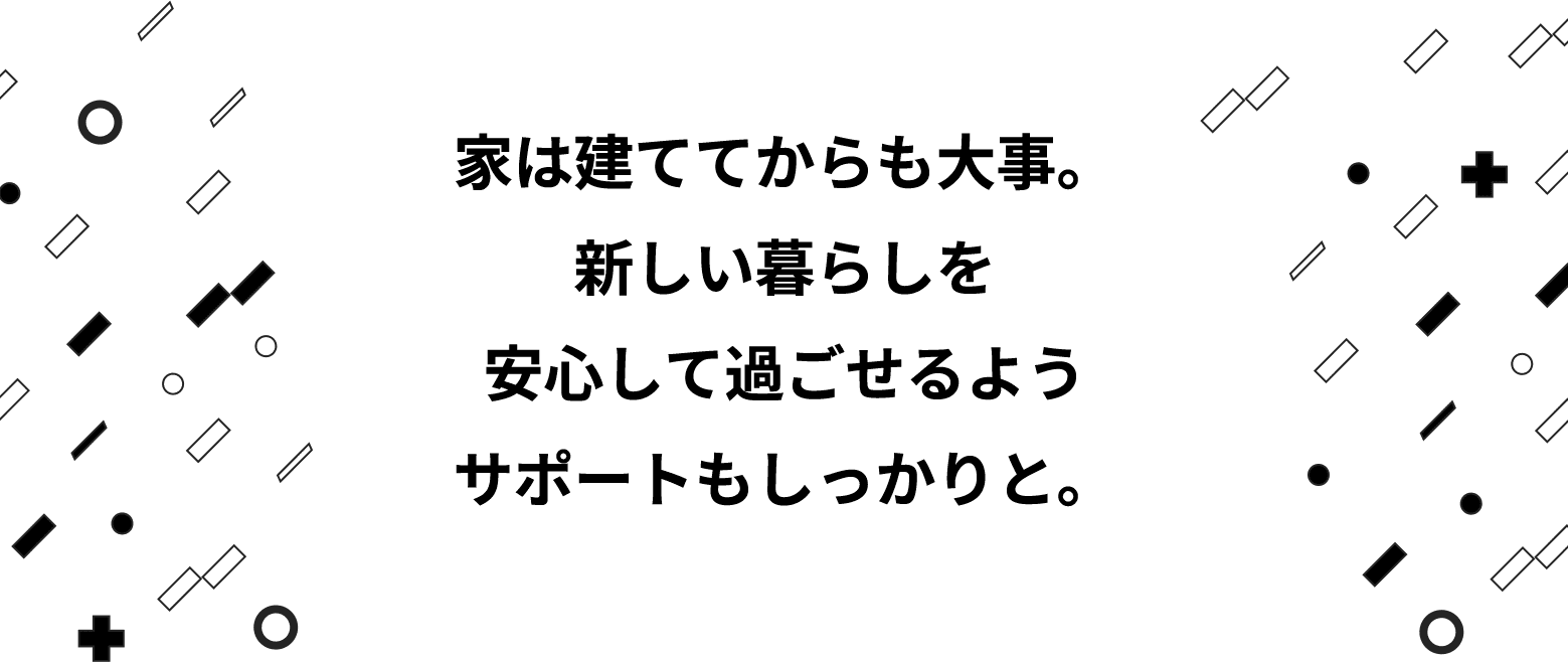 家は建ててからも大事。新しい暮らしを安心して過ごせるようサポートもしっかりと。